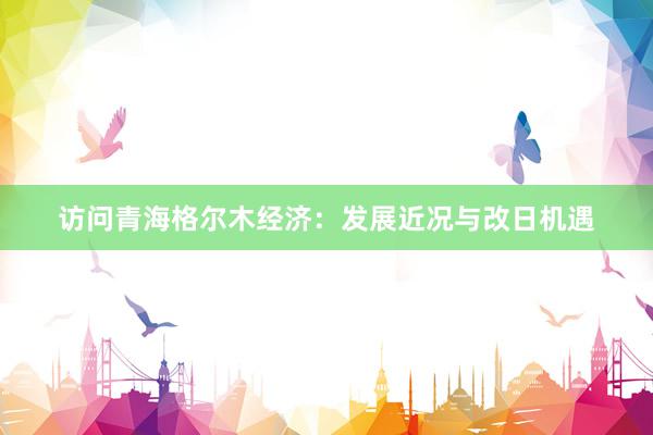 访问青海格尔木经济：发展近况与改日机遇